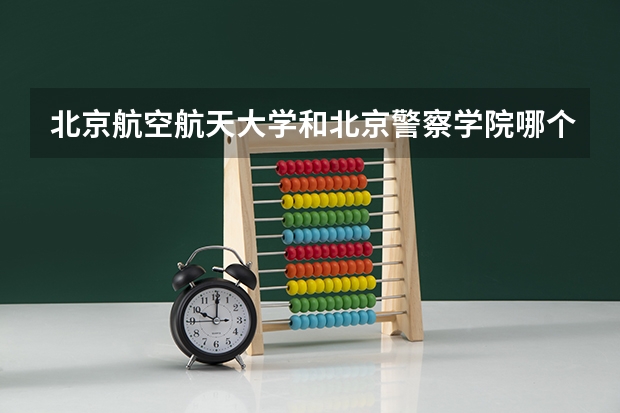 北京航空航天大学和北京警察学院哪个好 历年录取分数线一览