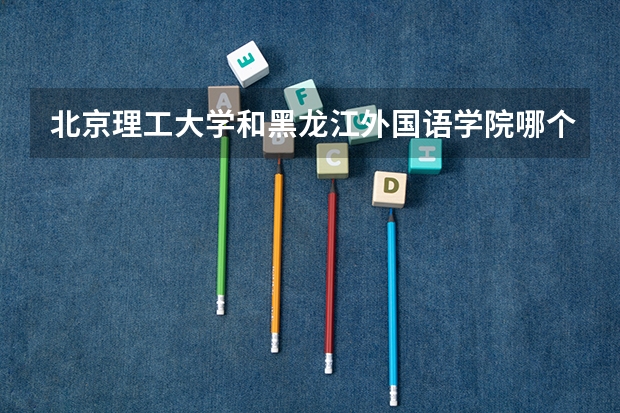 北京理工大学和黑龙江外国语学院哪个好 历年录取分数线一览
