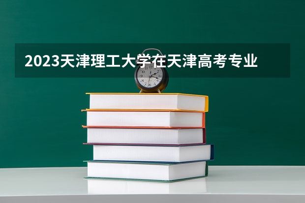 2023天津理工大学在天津高考专业招生计划多少人(历年招生计划)