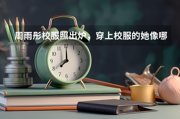 周雨彤校服照出炉，穿上校服的她像哪个阶段的学生？
