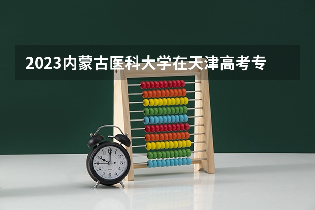 2023内蒙古医科大学在天津高考专业招生计划多少人(历年招生计划)