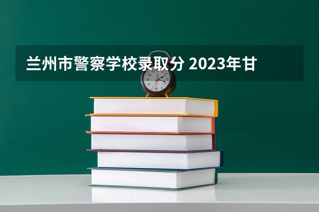 兰州市警察学校录取分 2023年甘警院分数线
