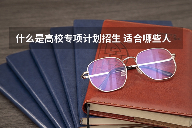 什么是高校专项计划招生 适合哪些人