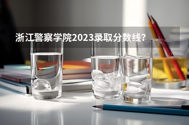 浙江警察学院2023录取分数线？ 浙江警察学院录取分数