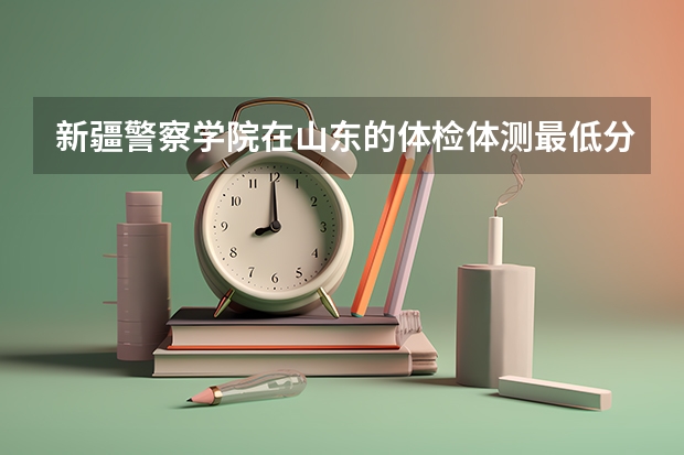 新疆警察学院在山东的体检体测最低分数线 警校的最低分数、要求。