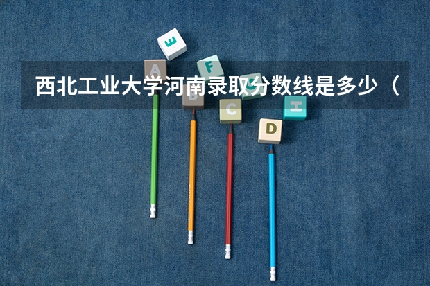 西北工业大学河南录取分数线是多少（招生人数）