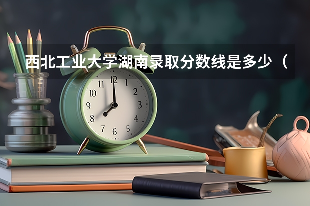 西北工业大学湖南录取分数线是多少（招生人数）