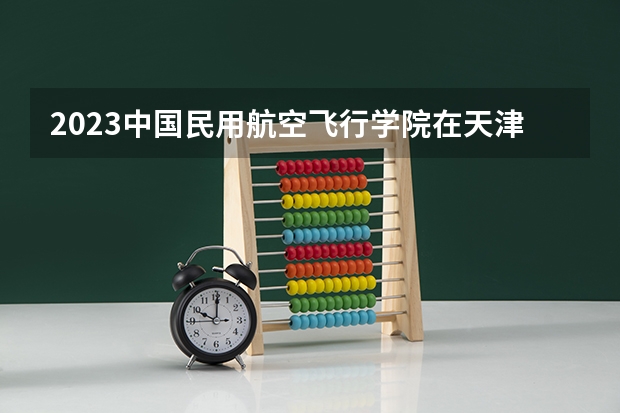 2023中国民用航空飞行学院在天津高考专业招生计划多少人(历年招生计划)