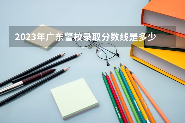 2023年广东警校录取分数线是多少分？