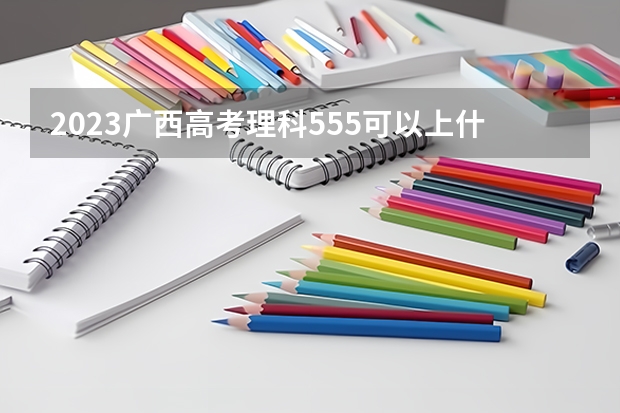 2023广西高考理科555可以上什么大学