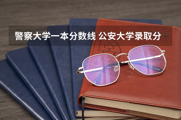 警察大学一本分数线 公安大学录取分数线
