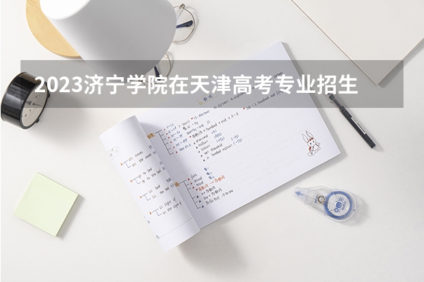 2023济宁学院在天津高考专业招生计划多少人(历年招生计划)