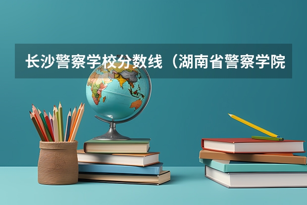 长沙警察学校分数线（湖南省警察学院录取分数线）
