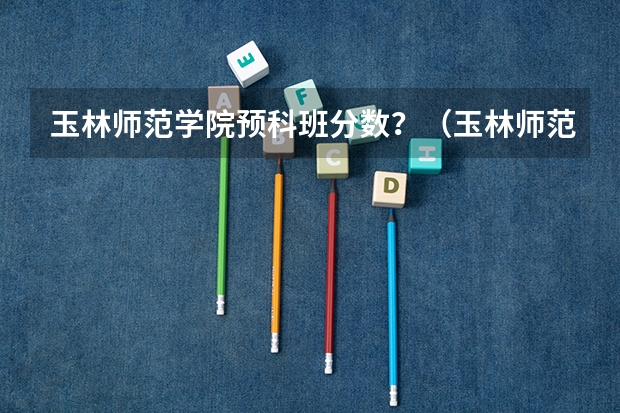 玉林师范学院预科班分数？（玉林师范学院录取分数线）