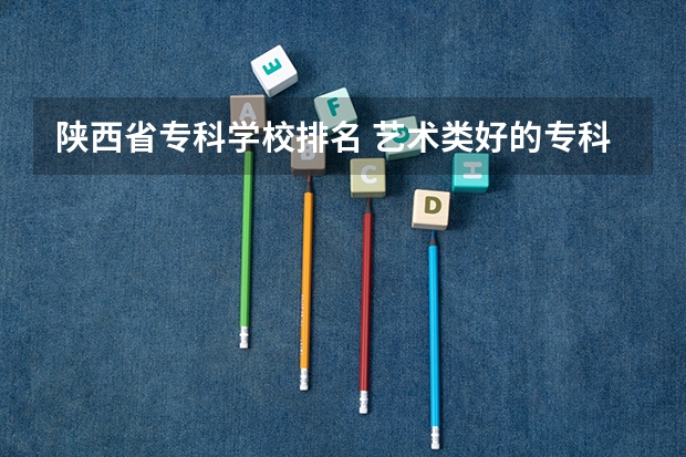 陕西省专科学校排名 艺术类好的专科学校排名