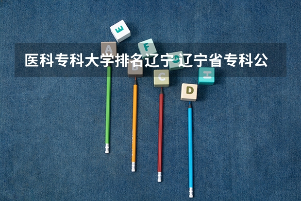 医科专科大学排名辽宁 辽宁省专科公办学校排名