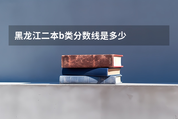 黑龙江二本b类分数线是多少