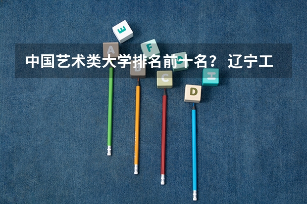 中国艺术类大学排名前十名？ 辽宁工科大学排名