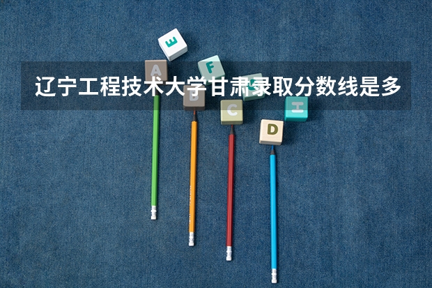 辽宁工程技术大学甘肃录取分数线是多少（招生人数）