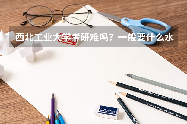 西北工业大学考研难吗？一般要什么水平才可以进入？