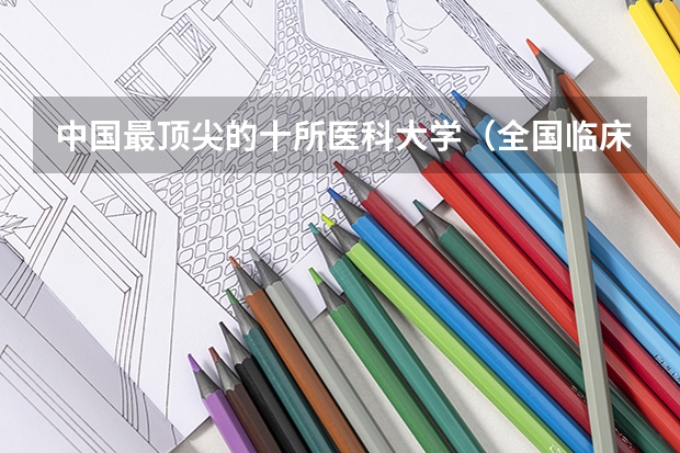 中国最顶尖的十所医科大学（全国临床医学大学排名一览表）