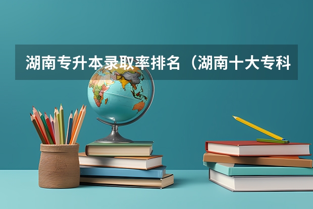 湖南专升本录取率排名（湖南十大专科学校）