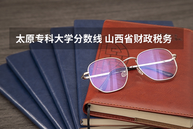 太原专科大学分数线 山西省财政税务专科学校2023分数线