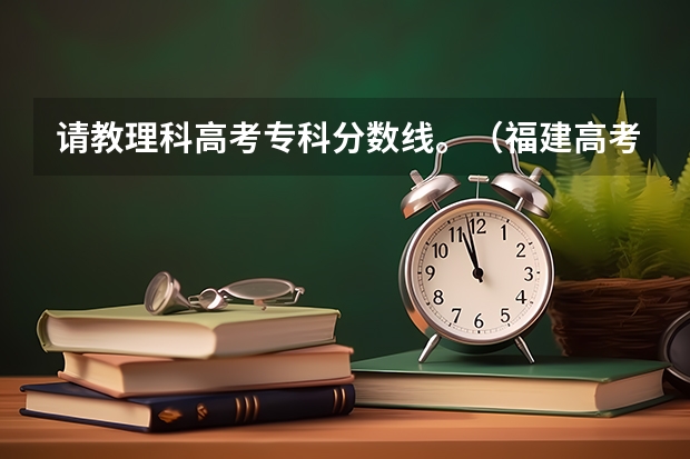 请教理科高考专科分数线。(福建高考分数线2023一本,二本,专科分数线)