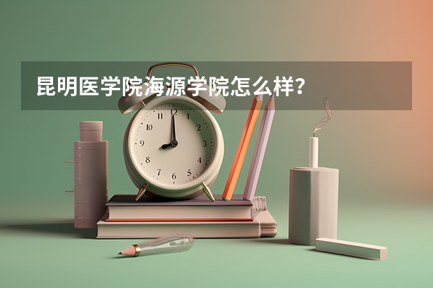 昆明医学院海源学院怎么样？