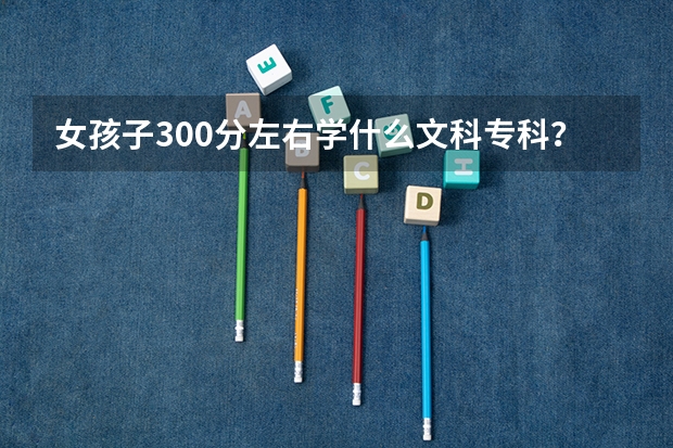 女孩子300分左右学什么文科专科？
