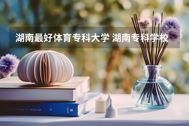 湖南最好体育专科大学 湖南专科学校排名榜